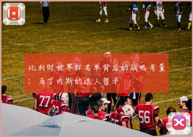 比利时世界杯名单背后的战略考量：马丁内斯的选人哲学