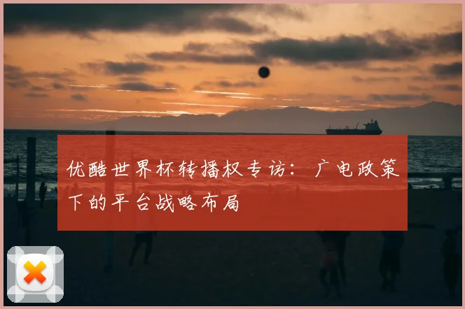 优酷世界杯转播权专访：广电政策下的平台战略布局
