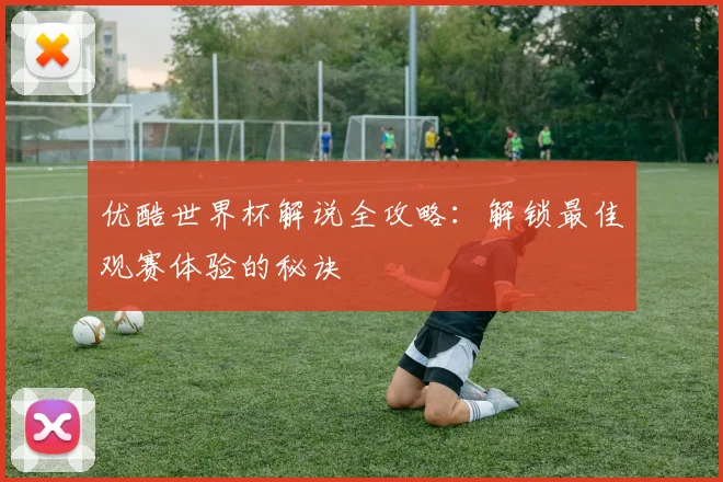 优酷世界杯解说全攻略：解锁最佳观赛体验的秘诀