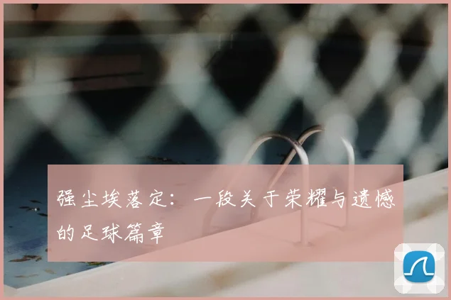 强尘埃落定:一段关于荣耀与遗憾的足球篇章