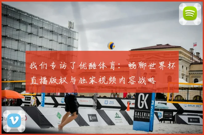 我们专访了优酷体育：畅聊世界杯直播版权与独家视频内容战略