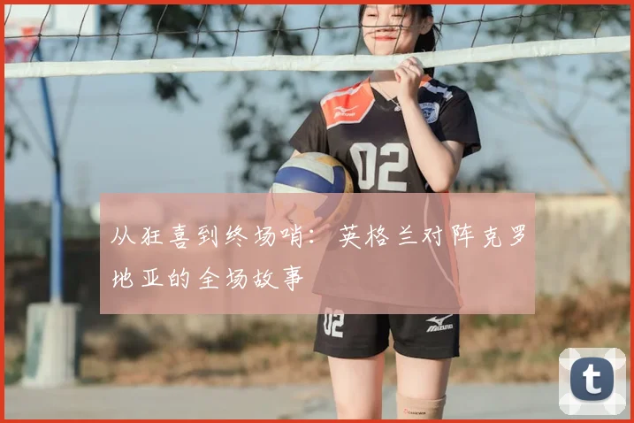 从狂喜到终场哨:英格兰对阵克罗地亚的全场故事
