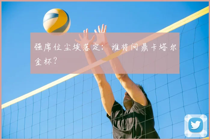 强席位尘埃落定：谁将问鼎卡塔尔金杯？