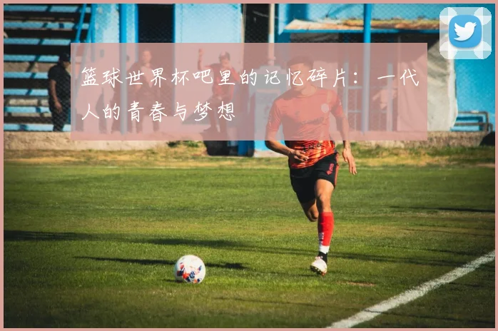 篮球世界杯吧里的记忆碎片：一代人的青春与梦想
