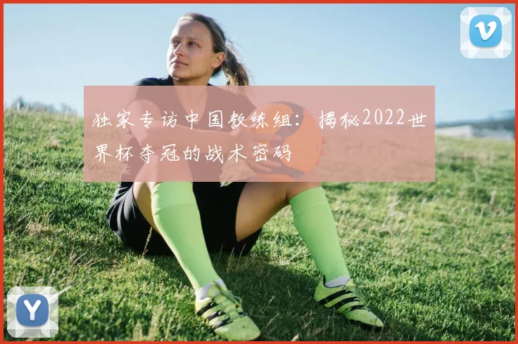 独家专访中国教练组：揭秘2022世界杯夺冠的战术密码