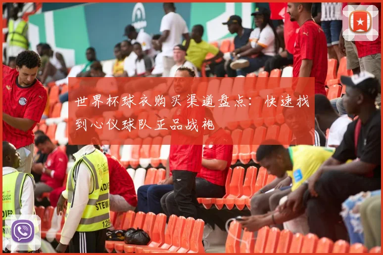 世界杯球衣购买渠道盘点：快速找到心仪球队正品战袍