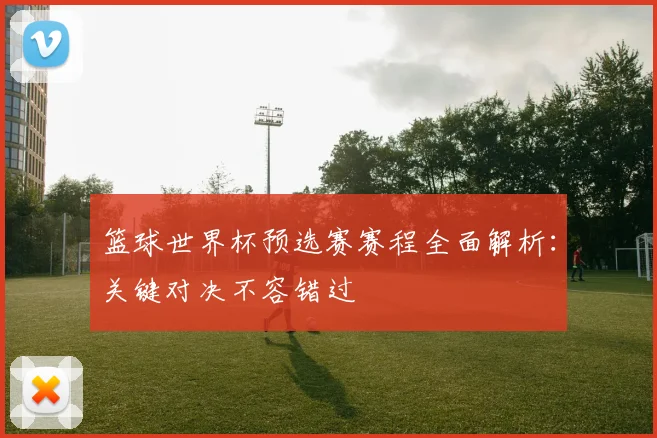 篮球世界杯预选赛赛程全面解析:关键对决不容错过