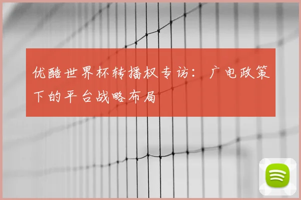 优酷世界杯转播权专访：广电政策下的平台战略布局