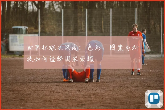 世界杯球衣风尚：色彩、图案与科技如何诠释国家荣耀