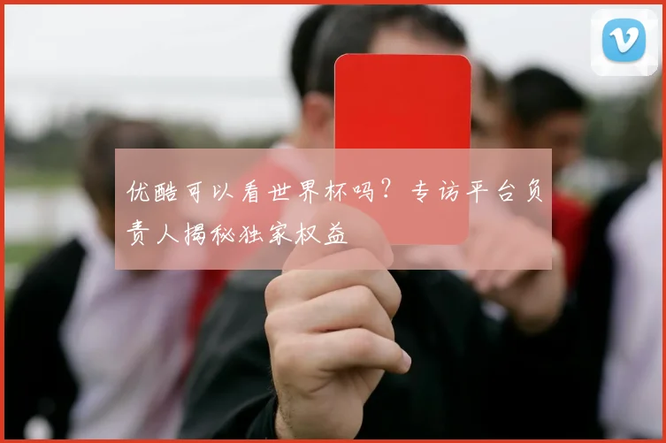 优酷可以看世界杯吗？专访平台负责人揭秘独家权益