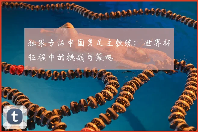 独家专访中国男足主教练:世界杯征程中的挑战与策略