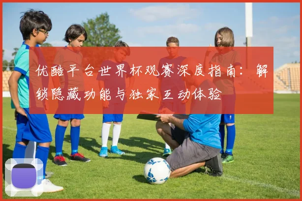 优酷平台世界杯观赛深度指南：解锁隐藏功能与独家互动体验